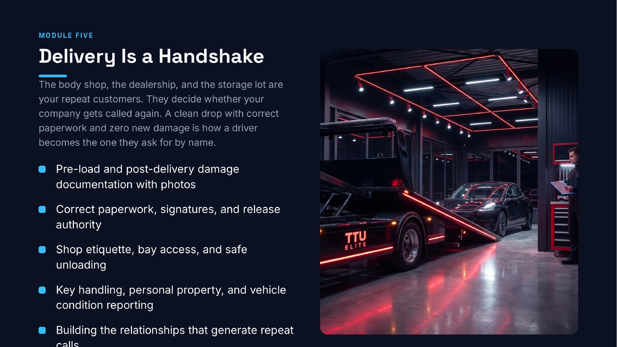 ttu-towing-delivery Module Five: Delivery Is a Handshake. Pre-load and post-delivery damage documentation with photos; correct paperwork, signatures, and release authority; shop etiquette, bay access, and safe unloading; key handling, personal property, and vehicle condition reporting; building the relationships that generate repeat calls.