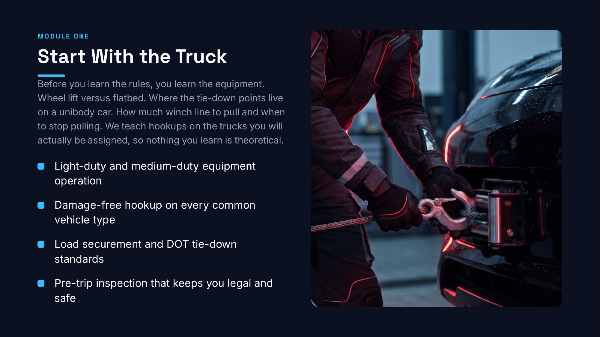 ttu-towing-start-with-the-truck Module One: Start With the Truck. Light-duty and medium-duty equipment operation; damage-free hookup on every common vehicle type; load securement and DOT tie-down standards; pre-trip inspection that keeps you legal and safe.